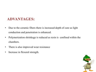 ADVANTAGES:
• Due to the ceramic fibers there is increased depth of cure as light
conduction and penetration is enhanced.
• Polymerization shrinkage is reduced as resin is confined within the
chambers.
• There is also improved wear resistance
• Increase in flexural strength.
 