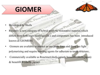• Developed by Shofu
• Recently ,a new category of hybrid aesthetic restorative material,which
differs from both resin modified GICs and compomers has been introduced
known as GIOMERS
• Giomers are available in market as one paste form and these are light
polymerizing and require bonding agents for adhesion to tooth structure..
• Commercially available as Reactmer(shofu,japan), beautifil (shofu,japan)
& beautifil II (shofu ,japan).
GIOMER
 