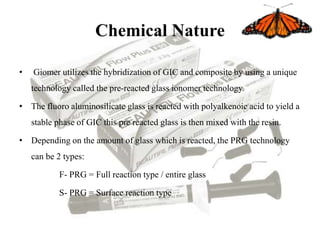 Chemical Nature
• Giomer utilizes the hybridization of GIC and composite by using a unique
technology called the pre-reacted glass ionomer technology.
• The fluoro aluminosilicate glass is reacted with polyalkenoic acid to yield a
stable phase of GIC this pre reacted glass is then mixed with the resin.
• Depending on the amount of glass which is reacted, the PRG technology
can be 2 types:
F- PRG = Full reaction type / entire glass
S- PRG = Surface reaction type
 