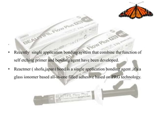.
• Recently single application bonding system that combine the function of
self etching primer and bonding agent have been developed.
• Reactmer ( shofu,japan) bond is a single application bonding agent ,it’s a
glass ionomer based all-in-one filled adhesive based on PRG technology.
 