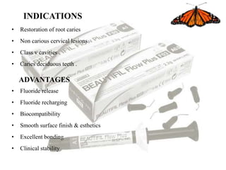 INDICATIONS
• Restoration of root caries
• Non carious cervical lesions
• Class v cavities
• Caries deciduous teeth .
ADVANTAGES
• Fluoride release
• Fluoride recharging
• Biocompatibility
• Smooth surface finish & esthetics
• Excellent bonding
• Clinical stability
 