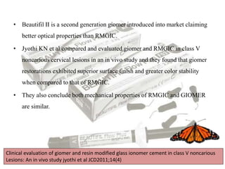 • Beautifil II is a second generation giomer introduced into market claiming
better optical properties than RMGIC.
• Jyothi KN et al compared and evaluated giomer and RMGIC in class V
noncarious cervical lesions in an in vivo study and they found that giomer
restorations exhibited superior surface finish and greater color stability
when compared to that of RMGIC.
• They also conclude both mechanical properties of RMGIC and GIOMER
are similar.
Clinical evaluation of giomer and resin modified glass ionomer cement in class V noncarious
Lesions: An in vivo study jyothi et al JCD2011;14(4)
 