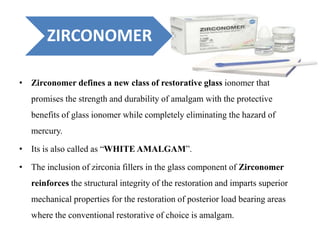 ZIRCONOMER
• Zirconomer defines a new class of restorative glass ionomer that
promises the strength and durability of amalgam with the protective
benefits of glass ionomer while completely eliminating the hazard of
mercury.
• Its is also called as “WHITE AMALGAM”.
• The inclusion of zirconia fillers in the glass component of Zirconomer
reinforces the structural integrity of the restoration and imparts superior
mechanical properties for the restoration of posterior load bearing areas
where the conventional restorative of choice is amalgam.
 