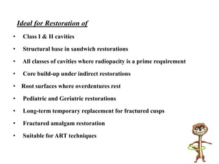 Ideal for Restoration of
• Class I & II cavities
• Structural base in sandwich restorations
• All classes of cavities where radiopacity is a prime requirement
• Core build-up under indirect restorations
• Root surfaces where overdentures rest
• Pediatric and Geriatric restorations
• Long-term temporary replacement for fractured cusps
• Fractured amalgam restoration
• Suitable for ART techniques
 