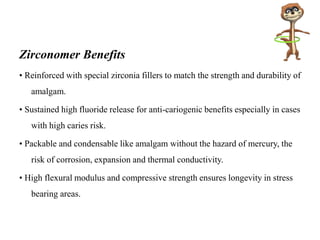 Zirconomer Benefits
• Reinforced with special zirconia fillers to match the strength and durability of
amalgam.
• Sustained high fluoride release for anti-cariogenic benefits especially in cases
with high caries risk.
• Packable and condensable like amalgam without the hazard of mercury, the
risk of corrosion, expansion and thermal conductivity.
• High flexural modulus and compressive strength ensures longevity in stress
bearing areas.
 