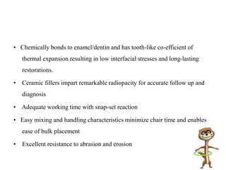 • Chemically bonds to enamel/dentin and has tooth-like co-efficient of
thermal expansion resulting in low interfacial stresses and long-lasting
restorations.
• Ceramic fillers impart remarkable radiopacity for accurate follow up and
diagnosis
• Adequate working time with snap-set reaction
• Easy mixing and handling characteristics minimize chair time and enables
ease of bulk placement
• Excellent resistance to abrasion and erosion
 