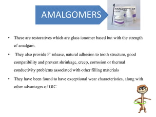 • These are restoratives which are glass ionomer based but with the strength
of amalgam.
• They also provide F- release, natural adhesion to tooth structure, good
compatibility and prevent shrinkage, creep, corrosion or thermal
conductivity problems associated with other filling materials
• They have been found to have exceptional wear characteristics, along with
other advantages of GIC
AMALGOMERS
 