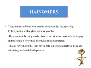 • These are newer bioactive materials developed by incorporating
hydroxyapatite within glass ionomer powder.
• These are mainly being used as bone cements in ora maxillofacial surgery
and may have a future role as retrograde filling material.
• Studies have shown that they have a role in bonding directly to bone and
affect its growth and developement
HAINOMERS
 