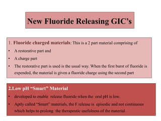 1. Fluoride charged materials: This is a 2 part material comprising of
• A restorative part and
• A charge part
• The restorative part is used is the usual way. When the first burst of fluoride is
expended, the material is given a fluoride charge using the second part
New Fluoride Releasing GIC’s
2.Low pH “Smart” Material
• developed to enable release fluoride when the oral pH is low.
• Aptly called “Smart” materials, the F release is episodic and not continuous
which helps to prolong the therapeutic usefulness of the material.
 