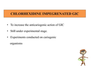 • To increase the anticariogenic action of GIC
• Still under experimental stage.
• Experiments conducted on cariogenic
organisms
CHLORHEXIDINE IMPEGRENATED GIC
 