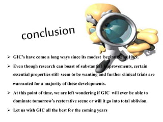  GIC’s have come a long ways since its modest beginning in 1969.
 Even though research can boast of substantial improvements, certain
essential properties still seem to be wanting and further clinical trials are
warranted for a majority of these developments.
 At this point of time, we are left wondering if GIC will ever be able to
dominate tomorrow’s restorative scene or will it go into total oblivion.
 Let us wish GIC all the best for the coming years
 
