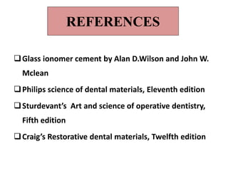 REFERENCES
Glass ionomer cement by Alan D.Wilson and John W.
Mclean
Philips science of dental materials, Eleventh edition
Sturdevant’s Art and science of operative dentistry,
Fifth edition
Craig’s Restorative dental materials, Twelfth edition
 