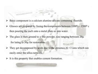  Basic component is a calcium alumino silicate containing fluoride.
 Glasses are prepared by fusing the components between 11000c - 15000 c
then pouring the melt onto a metal plate or into water.
 The glass is then ground to a fine powder, size ranging between 20µ
for luting to 50µ for restoration.
 They get decomposed by acids due to the presence Al +3 ions which can
easily enter the silica network.
 It is this property that enables cement formation.
 