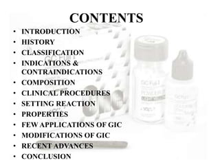 CONTENTS
• INTRODUCTION
• HISTORY
• CLASSIFICATION
• INDICATIONS &
CONTRAINDICATIONS
• COMPOSITION
• CLINICAL PROCEDURES
• SETTING REACTION
• PROPERTIES
• FEW APPLICATIONS OF GIC
• MODIFICATIONS OF GIC
• RECENT ADVANCES
• CONCLUSION
 