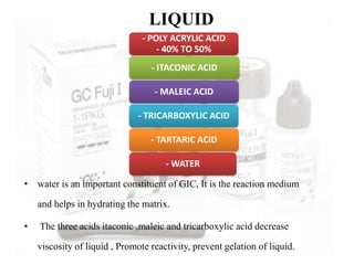 LIQUID
• water is an important constituent of GIC, It is the reaction medium
and helps in hydrating the matrix.
• The three acids itaconic ,maleic and tricarboxylic acid decrease
viscosity of liquid , Promote reactivity, prevent gelation of liquid.
- POLY ACRYLIC ACID
- 40% TO 50%
- ITACONIC ACID
- MALEIC ACID
- TRICARBOXYLIC ACID
- TARTARIC ACID
- WATER
 