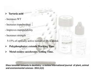  Tartaric acid
- Increases WT
- Increases translucency
- Improves manipulability
- Increases strength
5-15% of optically active isomer of TA is added.
 Polyphosphates: extends Working Time.
 Metal oxides: accelerates Setting Time.
Glass ionomer cements in dentistry : a review International journal of plant, animal
and environmental sciences 2011;1(1)
 