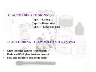 C. ACCORDING TO SKINNERS
Type I – Luting
Type II- Restorative
Type III- Liner and base
D. ACCORDING TO J.W.McLEAN et al IN 1994
• Glass ionomer cement (traditional)
• Resin modified glass ionomer cement
• Poly acid modified composite resins
 