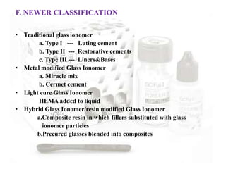 F. NEWER CLASSIFICATION
• Traditional glass ionomer
a. Type I --- Luting cement
b. Type II --- Restorative cements
c. Type III --- Liners&Bases
• Metal modified Glass Ionomer
a. Miracle mix
b. Cermet cement
• Light cure Glass Ionomer
HEMA added to liquid
• Hybrid Glass Ionomer/resin modified Glass Ionomer
a.Composite resin in which fillers substituted with glass
ionomer particles
b.Precured glasses blended into composites
 