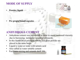 MODE OF SUPPLY
• Powder, liquid
• Pre proportioned capsules
ANHYDROUS CEMENT
• Anhydrous cement was introduced in order to avoid increased viscosity
due to Increasing molecular weight of polyacids.
• In this freeze dried polyacid powder and glass powder are
placed in the same bottle
• Liquid is water or water with tartaric acid
• Also called as water settable cement
• Facilitates mixing and extends shelf life
 