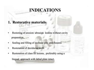 1. Restorative materials:
• Restoring of erosion/ abrasion lesions without cavity
preparation.
• Sealing and filling of occlusal pits and fissures
• Restoration of deciduous teeth.
• Restoration of class III lesions, preferably using a
lingual approach with labial plate intact.
INDICATIONS
 
