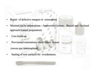• Repair of defective margins in restorations
• Minimal cavity preparations – Approximal lesions, Buccal and Occlusal
approach (tunnel preparation)
• Core build-up
• Provisional restorations where future veneer
crowns are contemplated
• Sealing of root surfaces for overdentures.
 