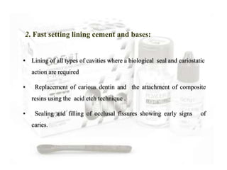 • Lining of all types of cavities where a biological seal and cariostatic
action are required
• Replacement of carious dentin and the attachment of composite
resins using the acid etch technique .
• Sealing and filling of occlusal fissures showing early signs of
caries.
2. Fast setting lining cement and bases:
 
