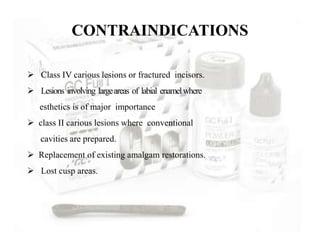 CONTRAINDICATIONS
 Class IV carious lesions or fractured incisors.
 Lesions involving largeareas of labial enamelwhere
esthetics is of major importance
 class II carious lesions where conventional
cavities are prepared.
 Replacement of existing amalgam restorations.
 Lost cusp areas.
 