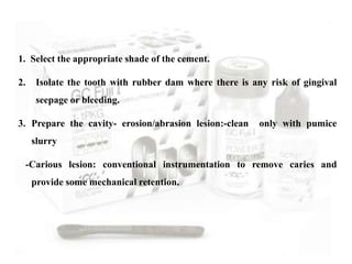 1. Select the appropriate shade of the cement.
2. Isolate the tooth with rubber dam where there is any risk of gingival
seepage or bleeding.
3. Prepare the cavity- erosion/abrasion lesion:-clean only with pumice
slurry
-Carious lesion: conventional instrumentation to remove caries and
provide some mechanical retention.
 