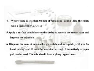 4. Where there is less than 0.5mm of remaining dentin , line the cavity
with a fast setting Ca(OH)2
5.Apply a surface conditioner to the cavity to remove the smear layer and
improve the adhesion.
6. Dispense the cement on a cooled glass slab and mix quickly (30 secs for
hand mixing and 10 secs for machine mixing). Alternatively a paper
pad can be used. The mix should have a glossy appearance
 