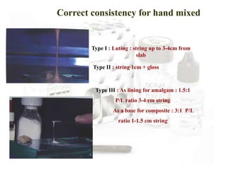 Correct consistency for hand mixed
Type I : Luting : string up to 3-4cm from
slab
Type II : string 1cm + gloss
Type III : As lining for amalgam : 1.5:1
P/L ratio 3-4 cm string
As a base for composite : 3:1 P/L
ratio 1-1.5 cm string
 