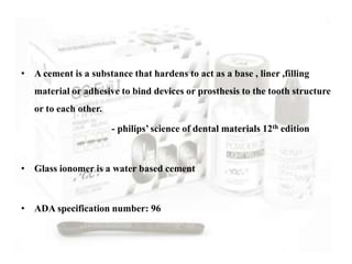 • A cement is a substance that hardens to act as a base , liner ,filling
material or adhesive to bind devices or prosthesis to the tooth structure
or to each other.
- philips’ science of dental materials 12th edition
• Glass ionomer is a water based cement
• ADA specification number: 96
 