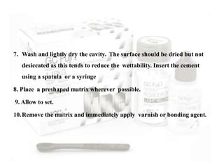 7. Wash and lightly dry the cavity. The surface should be dried but not
desiccated as this tends to reduce the wettability. Insert the cement
using a spatula or a syringe
8. Place a preshaped matrix wherever possible.
9. Allow to set.
10.Remove the matrix and immediately apply varnish or bonding agent.
 