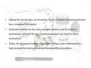 • During the last decades, an increasing variety of dental restorative materials
have conquered the market.
• Gold and ceramics are the main standard material used for indirect
restorations, and until the late seventies amalgam was used for direct
restorations.
• Today, the decreased number of amalgam fillings is also influenced by a
high demand for tooth-colored and biocompatible restorations.
 