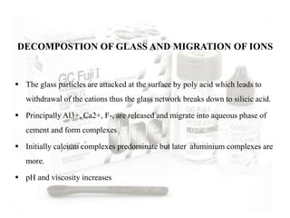  The glass particles are attacked at the surface by poly acid which leads to
withdrawal of the cations thus the glass network breaks down to silicic acid.
 Principally Al3+, Ca2+, F-, are released and migrate into aqueous phase of
cement and form complexes
 Initially calcium complexes predominate but later aluminium complexes are
more.
 pH and viscosity increases
DECOMPOSTION OF GLASS AND MIGRATION OF IONS
 