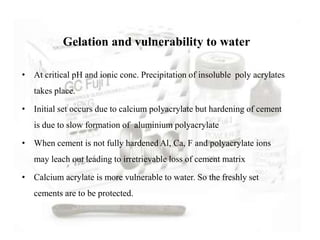 • At critical pH and ionic conc. Precipitation of insoluble poly acrylates
takes place.
• Initial set occurs due to calcium polyacrylate but hardening of cement
is due to slow formation of aluminium polyacrylate
• When cement is not fully hardened Al, Ca, F and polyacrylate ions
may leach out leading to irretrievable loss of cement matrix
• Calcium acrylate is more vulnerable to water. So the freshly set
cements are to be protected.
Gelation and vulnerability to water
 