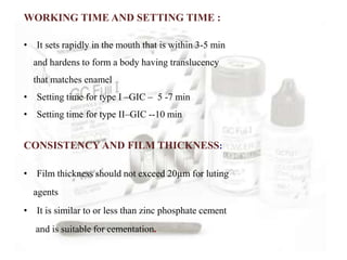 WORKING TIME AND SETTING TIME :
• It sets rapidly in the mouth that is within 3-5 min
and hardens to form a body having translucency
that matches enamel
• Setting time for type I –GIC – 5 -7 min
• Setting time for type II–GIC --10 min
CONSISTENCY AND FILM THICKNESS:
• Film thickness should not exceed 20µm for luting
agents
• It is similar to or less than zinc phosphate cement
and is suitable for cementation.
 