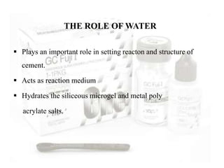  Plays an important role in setting reacton and structure of
cement.
 Acts as reaction medium
 Hydrates the siliceous microgel and metal poly
acrylate salts.
THE ROLE OF WATER
 