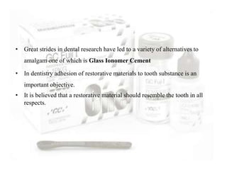 • Great strides in dental research have led to a variety of alternatives to
amalgam one of which is Glass Ionomer Cement
• In dentistry adhesion of restorative materials to tooth substance is an
important objective.
• It is believed that a restorative material should resemble the tooth in all
respects.
 