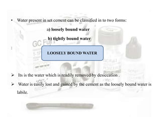 • Water present in set cement can be classified in to two forms:
a) loosely bound water
b) tightly bound water
:
 Its is the water which is readily removed by desiccation .
 Water is easily lost and gained by the cement as the loosely bound water is
labile.
LOOSELY BOUND WATER
 