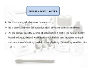  Its is the water which cannot be removed .
 Its is associated with the hydration shell of cation-polyacrylate bond.
 As the cement ages the degree of of hydration ↑ that is the ratio of tightly
bound to loosely bound water increases which in turn increases strength
and modulus of elasticity and decrease plasticity (according to wilson et al
1981).
TIGHTLY BOUND WATER
 