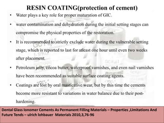 RESIN COATING(protection of cement)
• Water plays a key role for proper maturation of GIC.
• water contamination and dehydration during the initial setting stages can
compromise the physical properties of the restoration.
• It is recommended to strictly exclude water during the vulnerable setting
stage, which is reported to last for atleast one hour until even two weeks
after placement.
• Petroleum jelly, cocoa butter, waterproof varnishes, and even nail varnishes
have been recommended as suitable surface coating agents.
• Coatings are lost by oral masticative wear, but by this time the cements
become more resistant to variations in water balance due to their post-
hardening.
Dental Glass Ionomer Cements As Permanent Filling Materials – Properties ,Limitations And
Future Tends – ulrich lohbauer Materials 2010,3,76-96
 
