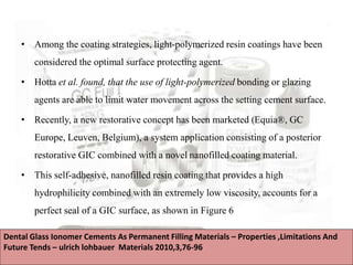 • Among the coating strategies, light-polymerized resin coatings have been
considered the optimal surface protecting agent.
• Hotta et al. found, that the use of light-polymerized bonding or glazing
agents are able to limit water movement across the setting cement surface.
• Recently, a new restorative concept has been marketed (Equia®, GC
Europe, Leuven, Belgium), a system application consisting of a posterior
restorative GIC combined with a novel nanofilled coating material.
• This self-adhesive, nanofilled resin coating that provides a high
hydrophilicity combined with an extremely low viscosity, accounts for a
perfect seal of a GIC surface, as shown in Figure 6
Dental Glass Ionomer Cements As Permanent Filling Materials – Properties ,Limitations And
Future Tends – ulrich lohbauer Materials 2010,3,76-96
 