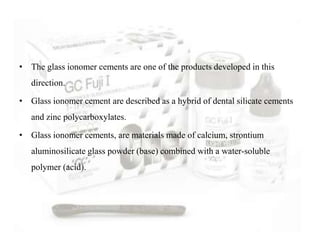• The glass ionomer cements are one of the products developed in this
direction.
• Glass ionomer cement are described as a hybrid of dental silicate cements
and zinc polycarboxylates.
• Glass ionomer cements, are materials made of calcium, strontium
aluminosilicate glass powder (base) combined with a water-soluble
polymer (acid).
 