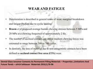 WEAR AND FATIGUE
• Deterioration is described in general terms of wear, marginal breakdown
and fatigue fracture due to cyclic loading.
• Braem et al.proposed average human chewing stresses between 5 MPa and
20 MPa at a chewing frequency of approximately 2 Hz.
• The number of occlusal contacts per day at medium chewing forces was
estimated to range between 300 to 700 cycles.
• In dentistry, the loss of material due to non-antagonistic contacts have been
defined as occlusal contact free area (CFA) wear.
Dental Glass Ionomer Cements As Permanent Filling Materials – Properties ,Limitations And
Future Tends – ulrich lohbauer Materials 2010,3,76-96
 