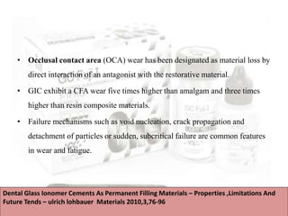 • Occlusal contact area (OCA) wear has been designated as material loss by
direct interaction of an antagonist with the restorative material.
• GIC exhibit a CFA wear five times higher than amalgam and three times
higher than resin composite materials.
• Failure mechanisms such as void nucleation, crack propagation and
detachment of particles or sudden, subcritical failure are common features
in wear and fatigue.
Dental Glass Ionomer Cements As Permanent Filling Materials – Properties ,Limitations And
Future Tends – ulrich lohbauer Materials 2010,3,76-96
 