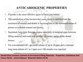 ANTICARIOGENIC PROPERTIES
• Fluoride is the most effective agent in caries prevention.
• The metabolism of the bacteria that cause caries is inhibited and the
resistance of enamel and dentin is increased due to the remineralization of
porous or softened enamel and dentin.
• Sustained, long-term fluoride release especially in marginal gaps between
filling material and tooth help prevent secondary caries of the dental
tissues.
• For conventional GIC, an initial release of up to 10 ppm and a constant
long-term release of 1 to 3 ppm over 100 months was reported.
Dental Glass Ionomer Cements As Permanent Filling Materials – Properties ,Limitations And
Future Tends – ulrich lohbauer Materials 2010,3,76-96
 