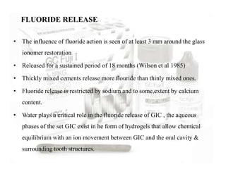 • The influence of fluoride action is seen of at least 3 mm around the glass
ionomer restoration
• Released for a sustained period of 18 months (Wilson et al 1985)
• Thickly mixed cements release more flouride than thinly mixed ones.
• Fluoride release is restricted by sodium and to some,extent by calcium
content.
• Water plays a critical role in the fluoride release of GIC , the aqueous
phases of the set GIC exist in he form of hydrogels that allow chemical
equilibrium with an ion movement between GIC and the oral cavity &
surrounding tooth structures.
FLUORIDE RELEASE
 