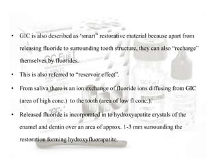 • GIC is also described as ‘smart” restorative material because apart from
releasing fluoride to surrounding tooth structure, they can also “recharge”
themselves by fluorides.
• This is also referred to “reservoir effect”.
• From saliva there is an ion exchange of fluoride ions diffusing from GIC
(area of high conc.) to the tooth (area of low fl conc.).
• Released fluoride is incorporated in to hydroxyapatite crystals of the
enamel and dentin over an area of approx. 1-3 mm surrounding the
restoration forming hydroxyfluorapatite.
 