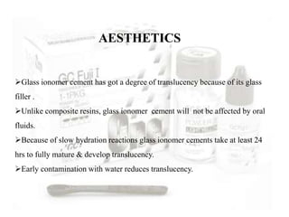 Glass ionomer cement has got a degree of translucency because of its glass
filler .
Unlike composite resins, glass ionomer cement will not be affected by oral
fluids.
Because of slow hydration reactions glass ionomer cements take at least 24
hrs to fully mature & develop translucency.
Early contamination with water reduces translucency.
AESTHETICS
 