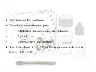  Dark shades are less translucent .
 The esthetic quotient depends upon:-
• 1.Refractive index of glass particles and matrix
• 2.particle size
• 3.translucency of glass particles
 Specification limits of GIC 0.35 - 0.90 (for optimum aesthetics it is
between 0.35 – 0.90 )
 